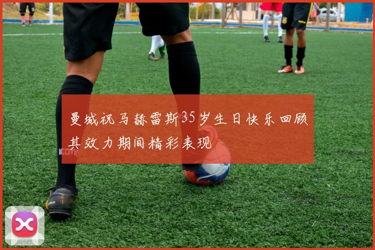 曼城祝马赫雷斯35岁生日快乐回顾其效力期间精彩表现
