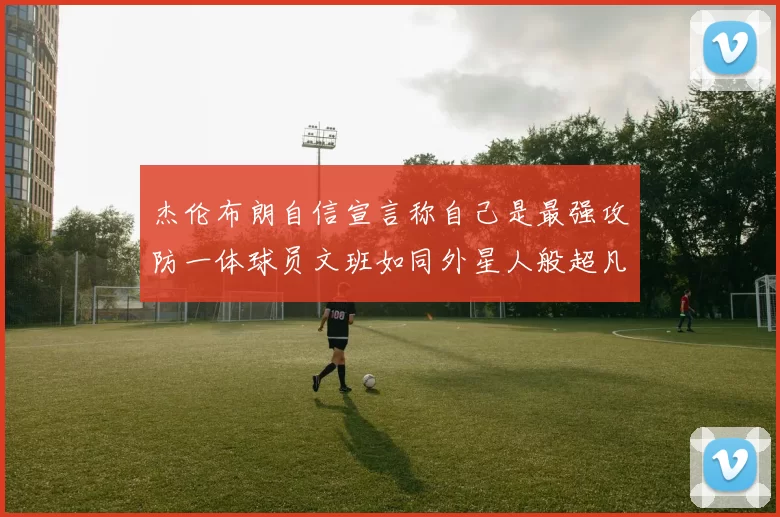 杰伦布朗自信宣言称自己是最强攻防一体球员文班如同外星人般超凡脱俗
