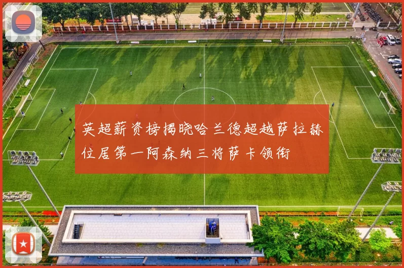 英超薪资榜揭晓哈兰德超越萨拉赫位居第一阿森纳三将萨卡领衔