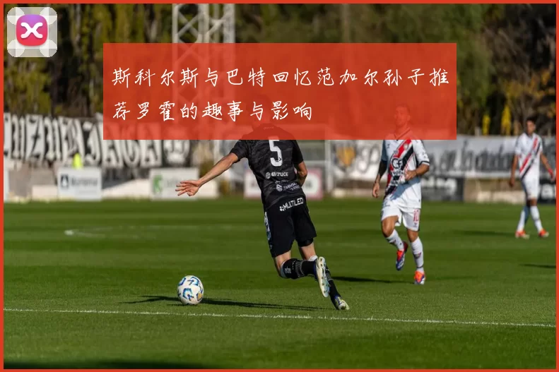斯科尔斯与巴特回忆范加尔孙子推荐罗霍的趣事与影响