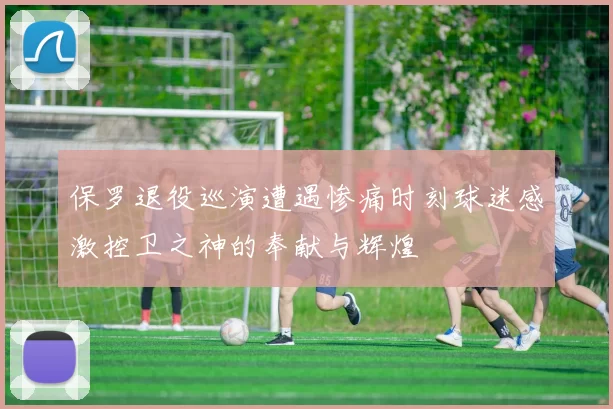 保罗退役巡演遭遇惨痛时刻球迷感激控卫之神的奉献与辉煌