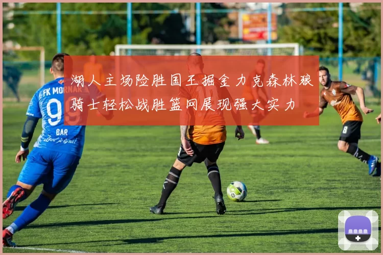 湖人主场险胜国王掘金力克森林狼骑士轻松战胜篮网展现强大实力