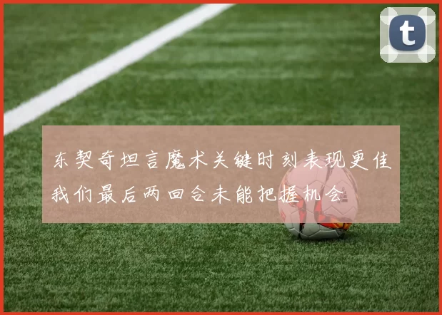 东契奇坦言魔术关键时刻表现更佳我们最后两回合未能把握机会