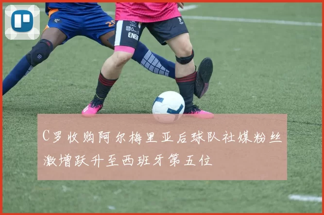 C罗收购阿尔梅里亚后球队社媒粉丝激增跃升至西班牙第五位