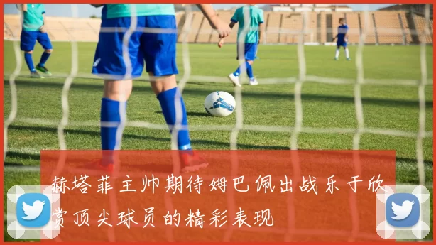 赫塔菲主帅期待姆巴佩出战乐于欣赏顶尖球员的精彩表现