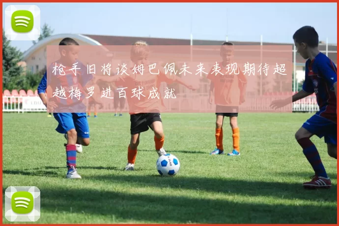 枪手旧将谈姆巴佩未来表现期待超越梅罗进百球成就