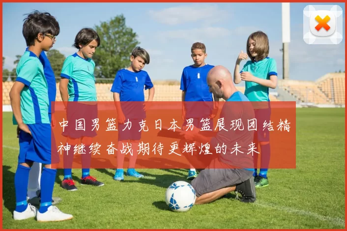 中国男篮力克日本男篮展现团结精神继续奋战期待更辉煌的未来