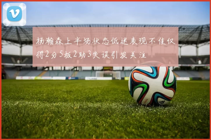 杨瀚森上半场状态低迷表现不佳仅得2分5板2助3失误引发关注