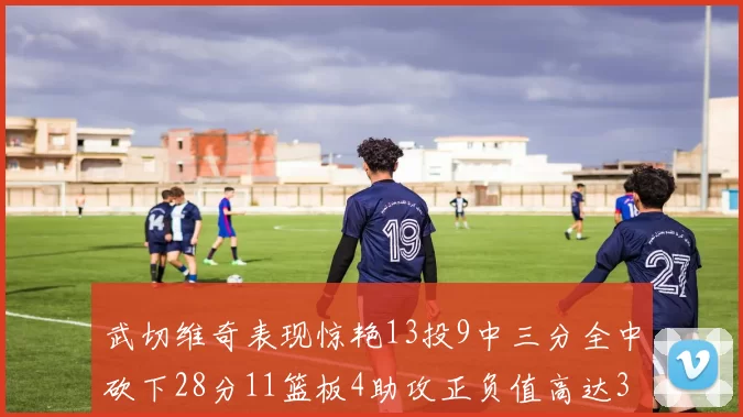 武切维奇表现惊艳13投9中三分全中砍下28分11篮板4助攻正负值高达35