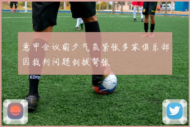 意甲会议前夕气氛紧张多家俱乐部因裁判问题剑拔弩张