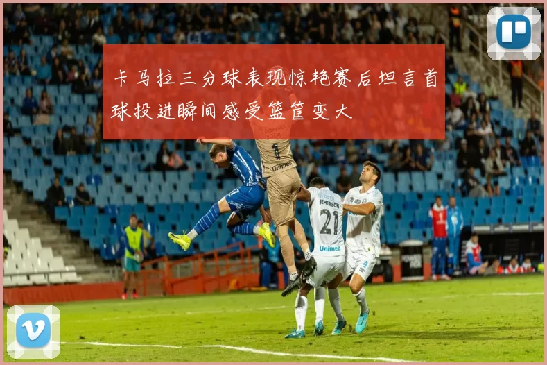 卡马拉三分球表现惊艳赛后坦言首球投进瞬间感受篮筐变大