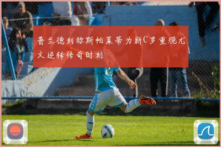 普兰德利称斯帕莱蒂为新C罗重现尤文逆转传奇时刻