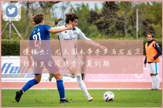 慢镜头：尤文国米争夺罗马右后卫切利克合同将于今夏到期