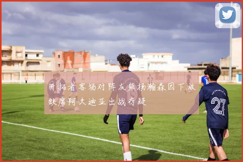 开拓者客场对阵灰熊杨瀚森因下放缺席阿夫迪亚出战存疑