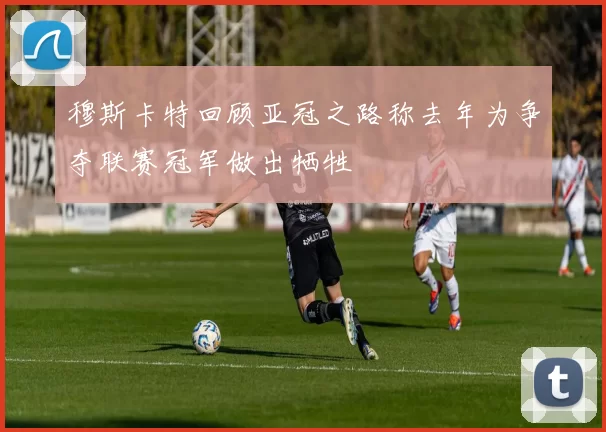 穆斯卡特回顾亚冠之路称去年为争夺联赛冠军做出牺牲