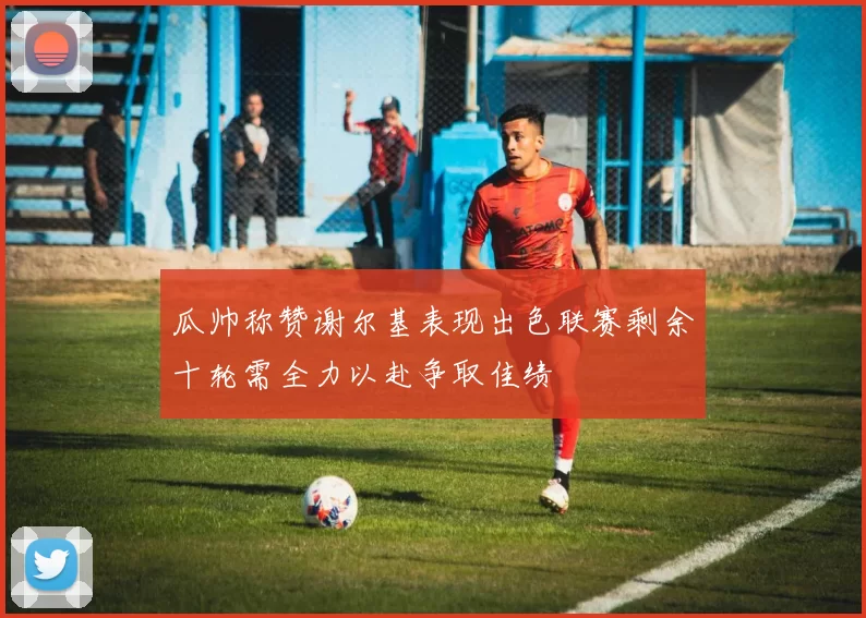 瓜帅称赞谢尔基表现出色联赛剩余十轮需全力以赴争取佳绩