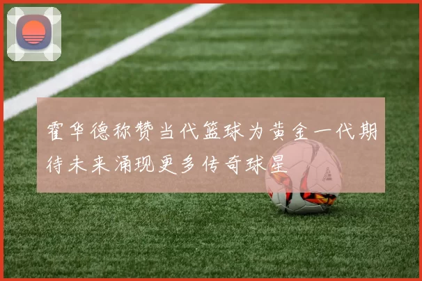 霍华德称赞当代篮球为黄金一代期待未来涌现更多传奇球星