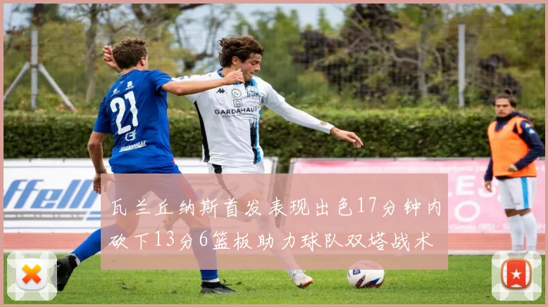 瓦兰丘纳斯首发表现出色17分钟内砍下13分6篮板助力球队双塔战术