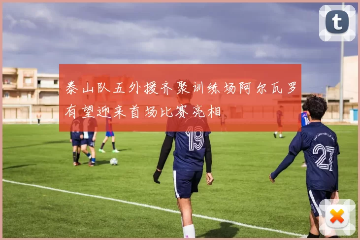 泰山队五外援齐聚训练场阿尔瓦罗有望迎来首场比赛亮相
