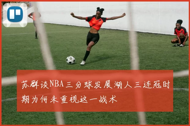 苏群谈NBA三分球发展湖人三连冠时期为何未重视这一战术