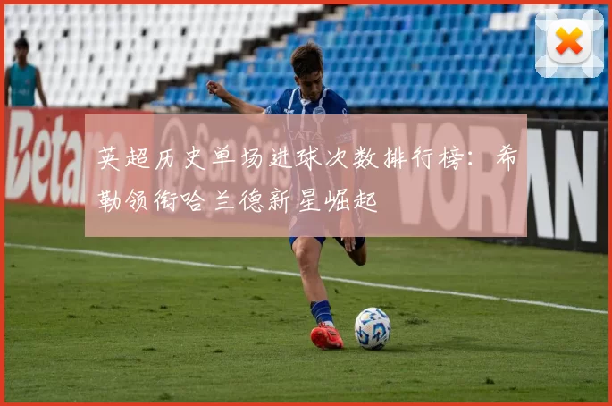 英超历史单场进球次数排行榜：希勒领衔哈兰德新星崛起