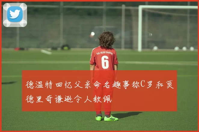 德温特回忆父亲命名趣事称C罗和莫德里奇谦逊令人钦佩