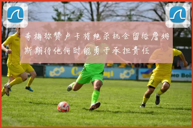 夸梅称赞卢卡将绝杀机会留给詹姆斯期待他何时能勇于承担责任