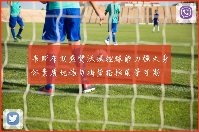 韦斯布朗盛赞沃顿控球能力强大身体素质优越与梅努搭档前景可期