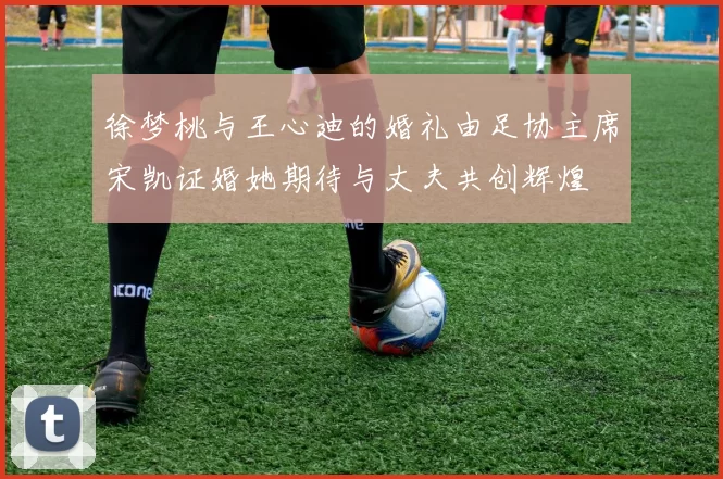 徐梦桃与王心迪的婚礼由足协主席宋凯证婚她期待与丈夫共创辉煌