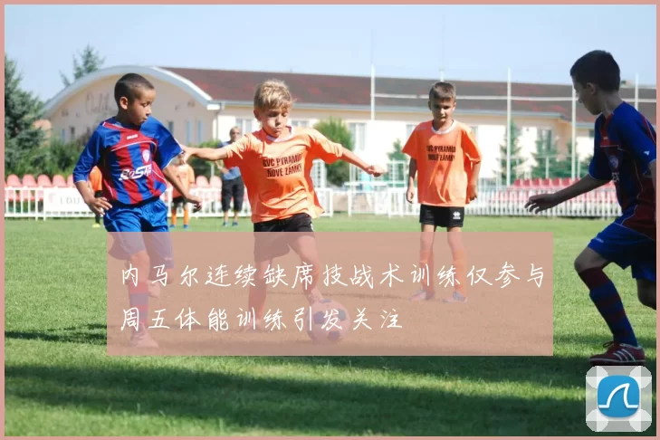 内马尔连续缺席技战术训练仅参与周五体能训练引发关注