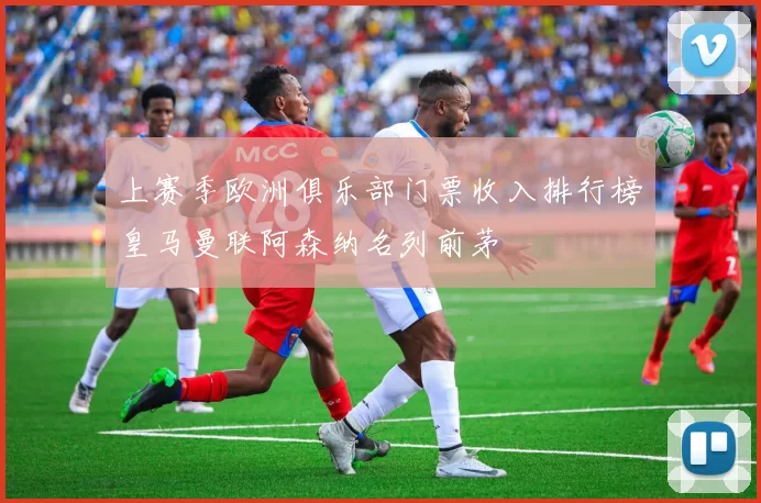 上赛季欧洲俱乐部门票收入排行榜皇马曼联阿森纳名列前茅