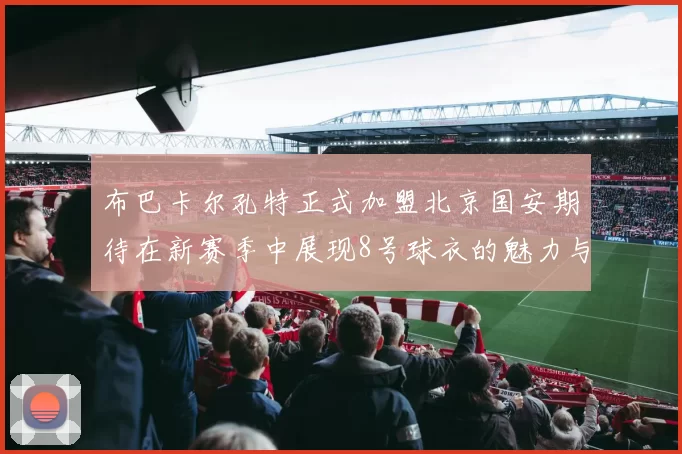布巴卡尔孔特正式加盟北京国安期待在新赛季中展现8号球衣的魅力与实力